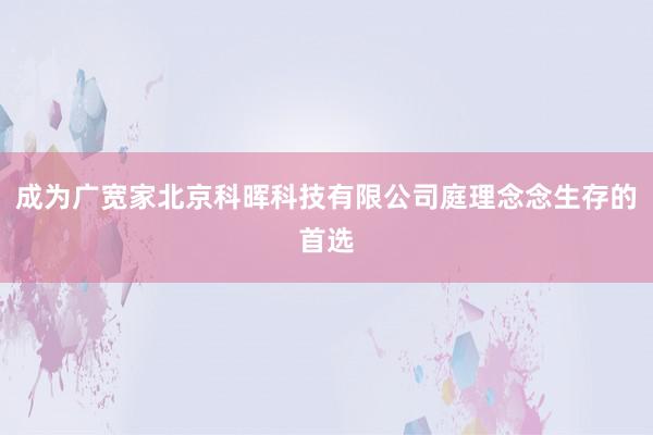 成为广宽家北京科晖科技有限公司庭理念念生存的首选