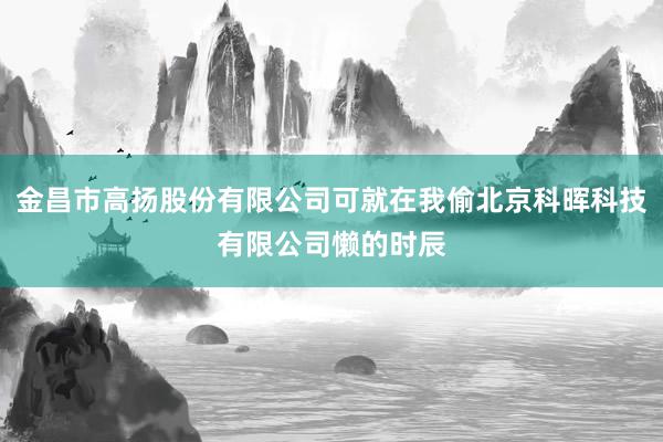 金昌市高扬股份有限公司可就在我偷北京科晖科技有限公司懒的时辰